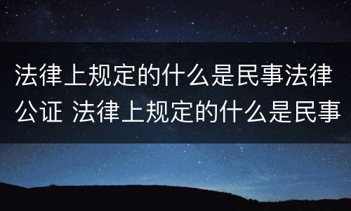 法律上规定的什么是民事法律公证 法律上规定的什么是民事法律公证法