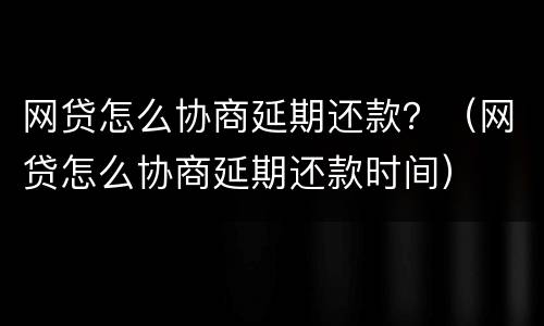 网贷怎么协商延期还款？（网贷怎么协商延期还款时间）