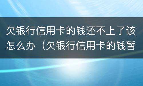 欠银行信用卡的钱还不上了该怎么办（欠银行信用卡的钱暂时还不起怎么办）