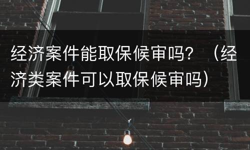 经济案件能取保候审吗？（经济类案件可以取保候审吗）