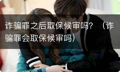 诈骗罪之后取保候审吗？（诈骗罪会取保候审吗）