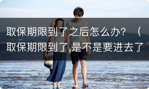 取保期限到了之后怎么办？（取保期限到了,是不是要进去了）