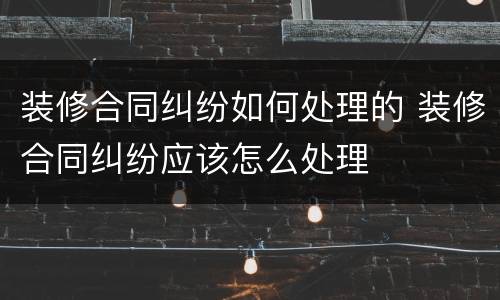 装修合同纠纷如何处理的 装修合同纠纷应该怎么处理