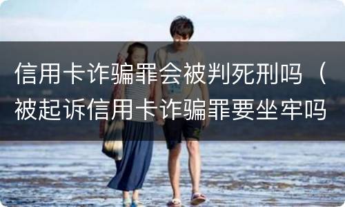 信用卡诈骗罪会被判死刑吗（被起诉信用卡诈骗罪要坐牢吗）