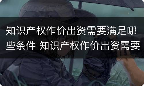 知识产权作价出资需要满足哪些条件 知识产权作价出资需要满足哪些条件和要求