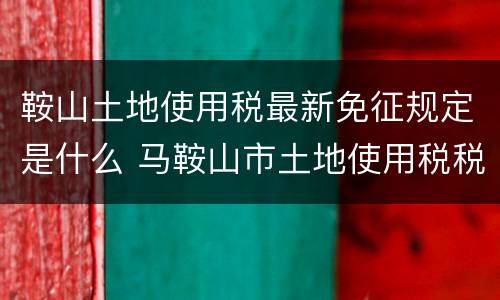鞍山土地使用税最新免征规定是什么 马鞍山市土地使用税税率