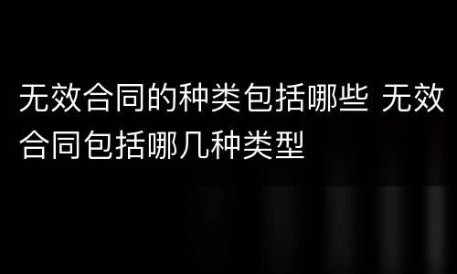 无效合同的种类包括哪些 无效合同包括哪几种类型
