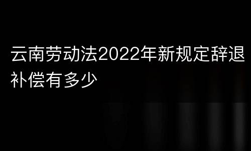 云南劳动法2022年新规定辞退补偿有多少