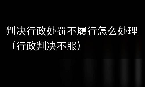 判决行政处罚不履行怎么处理（行政判决不服）