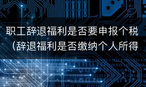 职工辞退福利是否要申报个税（辞退福利是否缴纳个人所得税）