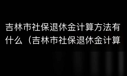 吉林市社保退休金计算方法有什么（吉林市社保退休金计算方法有什么要求）