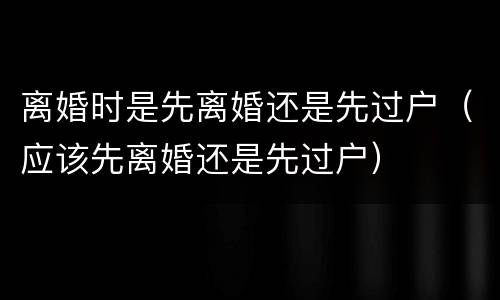 离婚时是先离婚还是先过户（应该先离婚还是先过户）