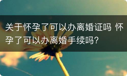 关于怀孕了可以办离婚证吗 怀孕了可以办离婚手续吗?