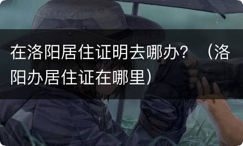 在洛阳居住证明去哪办？（洛阳办居住证在哪里）