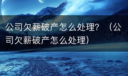 公司欠薪破产怎么处理？（公司欠薪破产怎么处理）