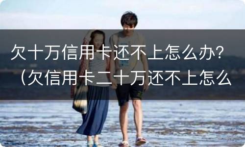欠十万信用卡还不上怎么办？（欠信用卡二十万还不上怎么办）
