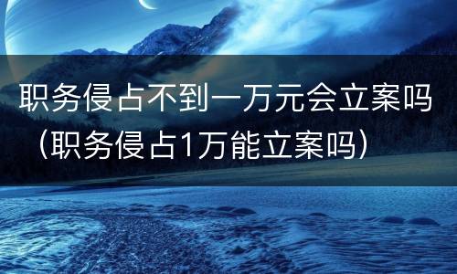 职务侵占不到一万元会立案吗（职务侵占1万能立案吗）