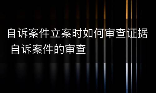自诉案件立案时如何审查证据 自诉案件的审查