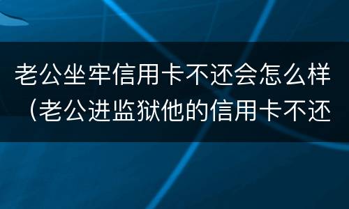 老公坐牢信用卡不还会怎么样（老公进监狱他的信用卡不还）