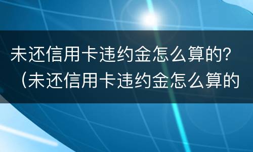 未还信用卡违约金怎么算的？（未还信用卡违约金怎么算的呀）