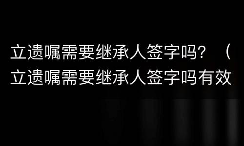 立遗嘱需要继承人签字吗？（立遗嘱需要继承人签字吗有效吗）