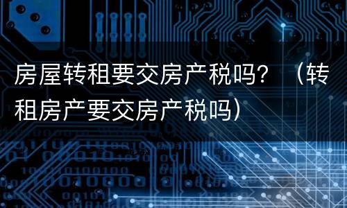 房屋转租要交房产税吗？（转租房产要交房产税吗）