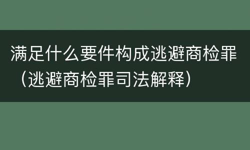 满足什么要件构成逃避商检罪（逃避商检罪司法解释）