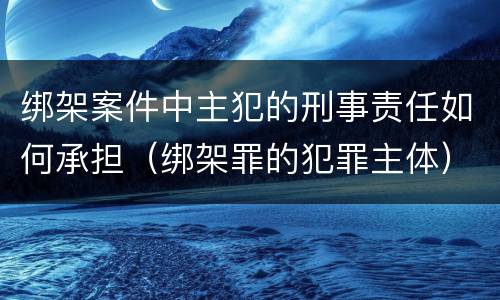 绑架案件中主犯的刑事责任如何承担（绑架罪的犯罪主体）