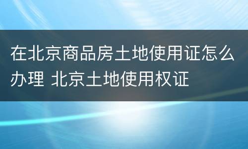 在北京商品房土地使用证怎么办理 北京土地使用权证