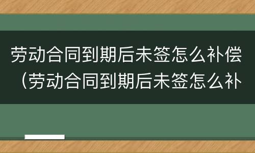 劳动合同到期后未签怎么补偿（劳动合同到期后未签怎么补偿员工）