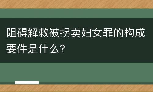 阻碍解救被拐卖妇女罪的构成要件是什么？