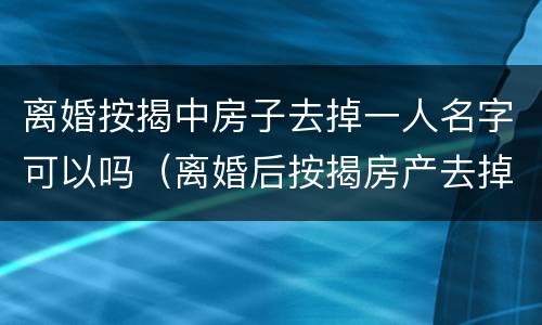 离婚按揭中房子去掉一人名字可以吗（离婚后按揭房产去掉配偶名字）