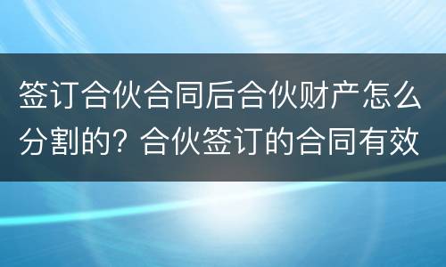 签订合伙合同后合伙财产怎么分割的? 合伙签订的合同有效吗
