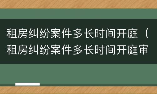 租房纠纷案件多长时间开庭（租房纠纷案件多长时间开庭审理）