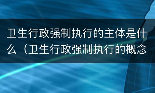 卫生行政强制执行的主体是什么（卫生行政强制执行的概念）