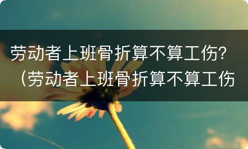 劳动者上班骨折算不算工伤？（劳动者上班骨折算不算工伤）