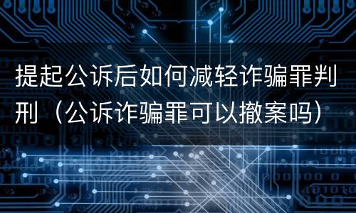 提起公诉后如何减轻诈骗罪判刑（公诉诈骗罪可以撤案吗）