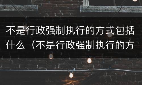 不是行政强制执行的方式包括什么（不是行政强制执行的方式有）