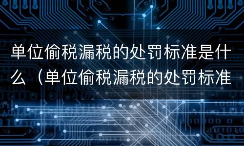 单位偷税漏税的处罚标准是什么（单位偷税漏税的处罚标准是什么呢）