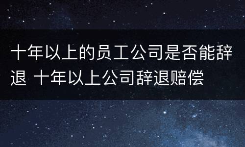 十年以上的员工公司是否能辞退 十年以上公司辞退赔偿