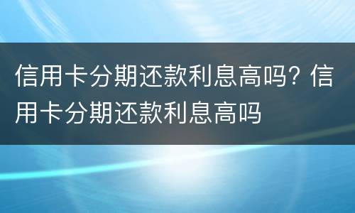 信用卡分期还款利息高吗? 信用卡分期还款利息高吗