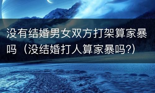没有结婚男女双方打架算家暴吗（没结婚打人算家暴吗?）