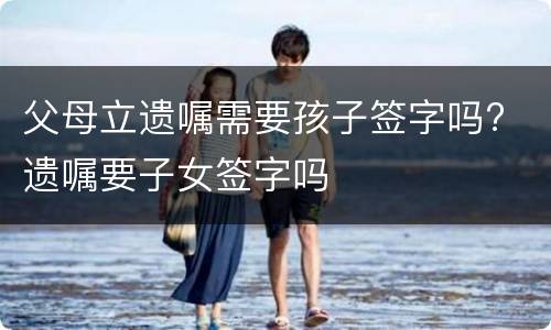 父母立遗嘱需要孩子签字吗? 遗嘱要子女签字吗