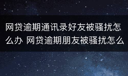 网贷逾期通讯录好友被骚扰怎么办 网贷逾期朋友被骚扰怎么办