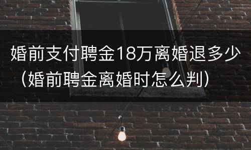 婚前支付聘金18万离婚退多少（婚前聘金离婚时怎么判）
