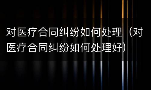 对医疗合同纠纷如何处理（对医疗合同纠纷如何处理好）