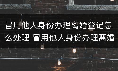 冒用他人身份办理离婚登记怎么处理 冒用他人身份办理离婚登记怎么处理违章
