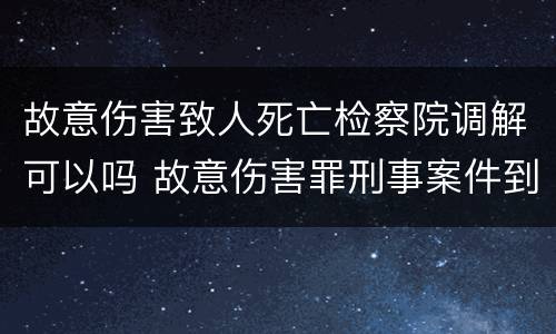 故意伤害致人死亡检察院调解可以吗 故意伤害罪刑事案件到检察院给调解吗