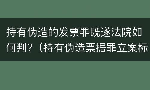 持有伪造的发票罪既遂法院如何判?（持有伪造票据罪立案标准）