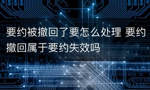 要约被撤回了要怎么处理 要约撤回属于要约失效吗